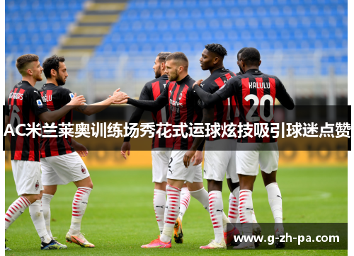 AC米兰莱奥训练场秀花式运球炫技吸引球迷点赞 AC米兰莱奥训练场秀花式运球炫技吸引球迷点赞