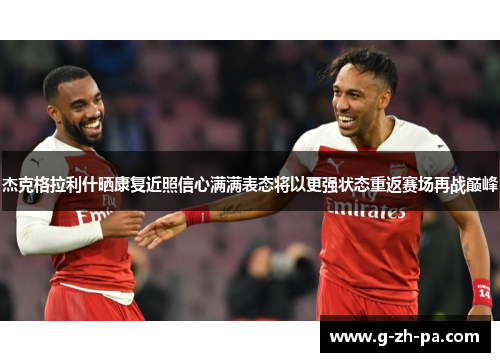 杰克格拉利什晒康复近照信心满满表态将以更强状态重返赛场再战巅峰