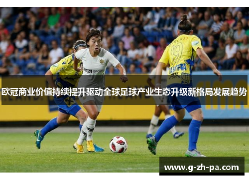 欧冠商业价值持续提升驱动全球足球产业生态升级新格局发展趋势 欧冠商业价值持续提升驱动全球足球产业生态升级新格局发展趋势