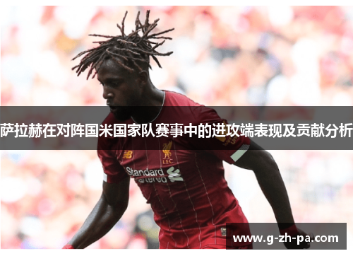 萨拉赫在对阵国米国家队赛事中的进攻端表现及贡献分析