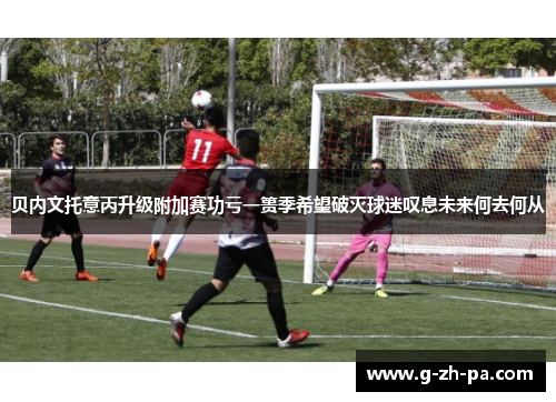 贝内文托意丙升级附加赛功亏一篑季希望破灭球迷叹息未来何去何从