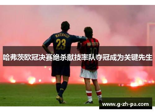 哈弗茨欧冠决赛绝杀献技率队夺冠成为关键先生