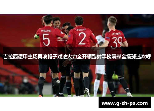 吉拉西德甲主场再演帽子戏法火力全开领跑射手榜震撼全场球迷欢呼