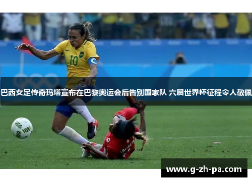 巴西女足传奇玛塔宣布在巴黎奥运会后告别国家队 六届世界杯征程令人敬佩