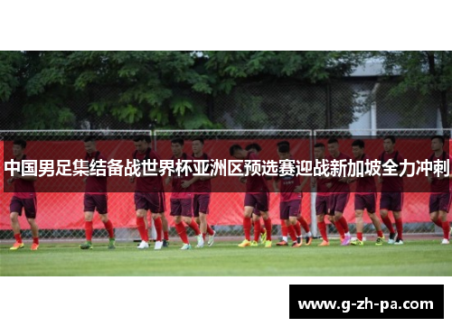 中国男足集结备战世界杯亚洲区预选赛迎战新加坡全力冲刺 中国男足集结备战世界杯亚洲区预选赛迎战新加坡全力冲刺