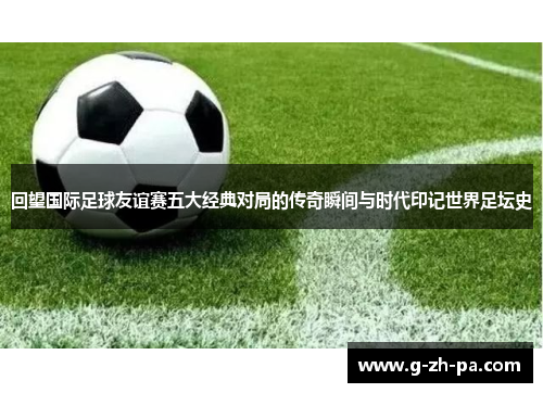 回望国际足球友谊赛五大经典对局的传奇瞬间与时代印记世界足坛史 回望国际足球友谊赛五大经典对局的传奇瞬间与时代印记世界足坛史