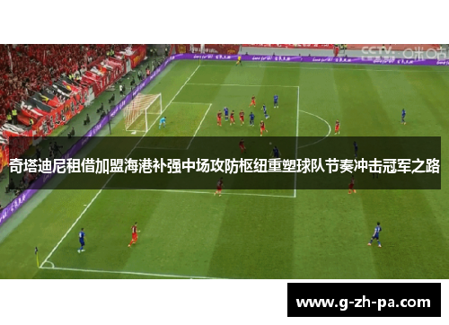 奇塔迪尼租借加盟海港补强中场攻防枢纽重塑球队节奏冲击冠军之路 奇塔迪尼租借加盟海港补强中场攻防枢纽重塑球队节奏冲击冠军之路