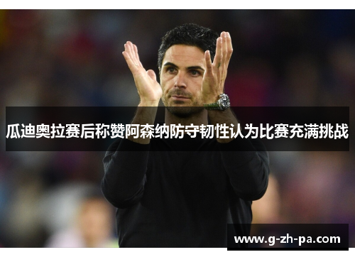 瓜迪奥拉赛后称赞阿森纳防守韧性认为比赛充满挑战